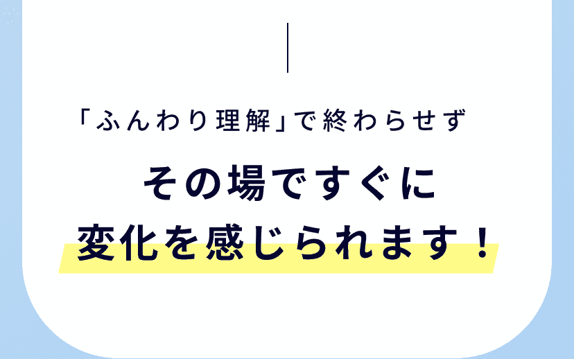 その場ですぐに変化を感じられます！